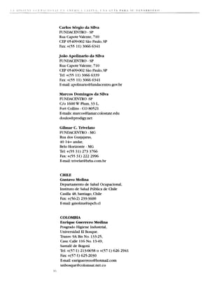 Carlos S6rgio da Silva
      FUNDACENTRO - SP
      Rua Capote Valente, 7 10
      CEP 05409-002 Siio Paulo, SP
      Fax: +(55 11) 3066 6341

      Jo5o Apolinario da Silva
      FUNDACENTRO - SP
      Rua Capote Valente, 710
      CEP 05409-002 Siio Paulo, SP
      Tel: +(55 11) 3066 6339
      Fax: +(55 11) 3066 634 1
      E-mail: apolinario@fundacentro.gov.br

      Marcos Domingos da Silva
      FUNDACENTRO -SP
      C/o 1600W Plum, 33 L,
      Fort Collins - CO 80521
      E-mails:marcos@lamar.colostate.edu
      doulos@prodigy.net

      Gilmar C. Trivelato
      FUNDACENTRO - M     G
      Rua dos Guajajaras,
      40 14.. andar,
      Belo Horizonte - M G
      Tel: +(55 31) 273 3766
      Fax: +(55 31) 222 2996
      E-mail:trivelat@brhs.com.
                              br


      CHILE
      Gustavo Molina
      Departamento de Salud Ocupacional,
      Instituto de Salud Piiblica de Chile
      Casilla 48, Santiago, Chide
      Fax: +(56-2) 239-3600
      E-mail:gmolina@ispch.cl


      COLOMBIA
      Enrique Guerrero Medina
      Posgrado Higiene Industrial,
      Universidad El Bosque.
      Transv. 9A Bis No. 133-25,
      Casa: Calle 116 No. 1349,
      Santafe de Bogota
      Tel: +(57-1) 213-0658 o +(57-1) 626 2941
      Fax: +(57-1) 625-2030
      E-mail:enriguerrero@hotmail.com
      unbosque@colomsat.net.co
ill
 