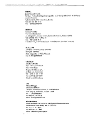 ESPANA
 Juan Guasch F e r r k
 Instituto Nacional de Higiene y Seguridad en el Trabajo, Ministerio de Trabajo y
 Asuntos Sociales
 C/Dulcet 2-10,08034Barcelona, Espafia
 Tel: +(31 93) 280 0102
 Fax: +(31 93) 280 3642


 MEXICO
 Leonor Cedillo
 Universidad de Sonora
 Av. O b r e g h 54, Colonia Centro, Hermosillo,Sonora,Mexico 83000
 Tel: +(52 62) 592 l-57,59y 60
 Fax: +(52 62) 1345-19
 E-mail:leonor~cedillo@yahoo.com      cedillol@insiste.industrial.uson.mx


 PARAGUAY
 Aparicio Gustavo Araujo Lezcano
 MSP y B - SENASA,
         S
 Mcal. Esjigarribia nm.796 enacuari
 Fax: 01 595 21 585 808


     URUGUAY
     A m a h Laborde
     Dpto Salud Ocupacional
     Dpto Toxicologia
     Hospital de Clinicas p.7,
     Av. Italia s/n, Montevideo
     Tel: + (598 2) 480 40 00
     Fax: + (598 2) 487 0300
     E-mail: hcciat@hc.edu.uy


     USA
     Michael Boggs
     International Affairs
     Laborer's International Union of North America
     1650 King St.,Alexandria,VA 22314, USA
     Tel: + 1 (703) 684-3lo6
     Fax: +1 (703) 6849523
     E-mail:rndboggs@erols.com

     Ruth Kaufman
     Exxon Biomedical Sciences Inc, Occupational Health Division
     East Millstone, New Jersey 08875-2350,USA
     Tel: +1 (732 873 6039
     Fax: + 1 (732) 873 6009
     E-mail: rakaufm@fpe.erenj .com
ii
:
 