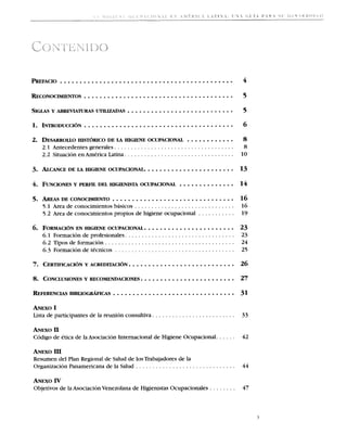2   . DESARROLLO DE LA HIGIENE OCUPACIONAL ............
             HISTORICO                                                                                        8
     2.1 Antecedentes generales . . . . . . . . . . . . . . . . . . . . . . . . . . . . . . . . . . . .        8
     2.2 Situation en America Latina . . . . . . . . . . . . . . . . . . . . . . . . . . . . . . . . .        10

3. ALCANCE LA HIGIENE OCUPACIONAL....................... 13
         DE




                    ............................... 16
5. AREA~DECONOCIMIENTO
     5.1 Area de conocimientos basicos . . . . . . . . . . . . . . . . . . . . . . . . . . . . . .            16
     5 . 2 Area de conocimientos propios de higiene ocupacional . . . . . . . . . . .                         19

6. FORMACI~N HIGIENE OCUPACIONAL ....................... 23
          EN
     6.1 Formacion de profesionales . . . . . . . . . . . . . . . . . . . . . . . . . . . . . . . . . 23
     6 . 2 Tipos de formacion . . . . . . . . . . . . . . . . . . . . . . . . . . . . . . . . . . . . . . .   24
     6 . 3 Formacion de tecnicos . . . . . . . . . . . . . . . . . . . . . . . . . . . . . . . . . . . .      25




ANEX0     I
Lista de participantes de la reunion consultiva . . . . . . . . . . . . . . . . . . . . . . . . .             33

ANEX0     I1
Codigo de etica de la Asociacion Internacional de Higiene Ocupacional. . . . . .                              42

ANEXO III
Resumen del Plan Regional de Salud de 10s Trabajadores de la
Organizacion Panamericana de la Salud . . . . . . . . . . . . . . . . . . . . . . . . . . . . . . 44

ANEX0     IV
Objetivos de la AsociacionVenezolana de Higienistas Ocupacionales . . . . . . . .                             47
 