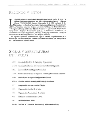 a reunion consultiva realizada en S2o Paulo (Brasil) en diciembre de 1998 y la
       publicacion de este documento han sido posible gracias a1 apoyo y colabora-
       cion de FUNDACENTRO (Centro Colaborador de la OMS en Salud de 10s
           bajadores en Brasil), la "Associaq20 Brasileira de Higienistas Ocupacionais"
(ABHO), la "American Industrial Hygiene Association" (AIHA), y el "National Institute
of Occupational Safety and Health" (NIOSH).Asimismo se agradece a la "International
Occupational Hygiene Association" (IOHA), la "American Conference of
Governmental Industrial Hygienists" (ACGIH), y el "Fogarty International Center" de
la Universidad de Washington (EEUU) por el apoyo brindado.
   Por supuesto queremos hacer rnencion especial a todos 10s participantes de la
reunion que han contribuido a la elaboracion de este documento con sus aportacio-
nes y discusiones tan enriquecedoras.




              Associaqiio Brasileira de Higienistas Ocupacionais

              American Conference of Governmental Industrial Hygienists

              American Industrial Hygiene Association

              Centro Panamericano de Ingenieria Sanitaria y Ciencias del Ambiente

              International Occupational Hygiene Association

              National Institute of Occupational Safety and Health

              Organizacion Internacional del Trabajo

              Organizacion Mundial de la Salud

              Organizacion Panamericana de la Salud

              Poblacion Economicamente Activa

              Producto Interno Bruto

              Sistemas de Gestion de la Seguridad y la Salud en elTrabajo
 