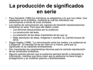 La producción de significados en serie Para Hamelink (1985) los individuos no adaptamos a lo que nos rodea. Una adaptación es la simbólica, mediante la cuál los individuos nos comunicamos a través de unos símbolos. Los medios de comunicación son capaces de transmitir representaciones simbólicas en serie. Pero para ello deben cuidar: Los términos desconocidos por la audiencia La construcción del texto La aclaración de las ideas importantes de las que no Mala asociación de ideas, imágenes o sonidos. Ej. Cambio brusco de tema Según Kaplún (1998): “La comunicación entre los medios y la audiencia es a distancia”. El mensaje ha de ser claro en sí mismo, para que su significado no se interprete erróneamente. Son importantes las características técnicas para la correcta reproducción de los contenidos simbólicos. Algunos autores piensan que la audiencia siempre tiende a interpretar la información, mientras que otros creen que la audiencia no tiene ningún protagonismo y se muestran pasivos y desinteresados. 