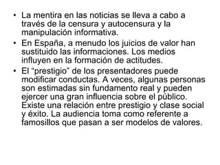 La mentira en las noticias se lleva a cabo a través de la censura y autocensura y la manipulación informativa. En España, a menudo los juicios de valor han sustituido las informaciones. Los medios influyen en la formación de actitudes. El “prestigio” de los presentadores puede modificar conductas. A veces, algunas personas son estimadas sin fundamento real y pueden ejercer una gran influencia sobre el público. Existe una relación entre prestigio y clase social y éxito. La audiencia toma como referente a famosillos que pasan a ser modelos de valores. 