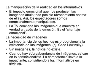 La manipulación de la realidad en los informativos El impacto emocional que nos producen las imágenes anula todo posible razonamiento acerca de ellas. Así, los espectadores somos emocionalmente manipulados. La TV convierte las imágenes que muestra en verdad a través de la emoción. Es el “chantaje emocional”. La necesidad de imágenes La importancia de los hechos es proporcional a la existencia de las imágenes. (ej. Caso Lewinsky). Sin imágenes, la noticia no existe. Cuando hay sobreabundancia de imágenes, se cae en lo sensacionalista. La competencia lleva a lo impactante, convirtiendo a los informativos en triviales.  