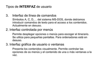 Tipos de  INTERFAZ  de usuario Interfaz de línea de comandos Símbolos A, C, D,… del sistema MS-DOS, donde debíamos introducir comandos de texto para el acceso a los contenidos. Actualmente en desuso. 2. Interfaz controlada por menús Permite desplegar opciones o menús para escoger el itinerario. Se utiliza para pequeñas pantallas. Para ordenadores está en desuso. 3. Interfaz gráfica de usuario o ventanas Presenta los contenidos visualmente. Permite controlar las opciones de os menús y el contenido de una o más ventanas a la vez. 