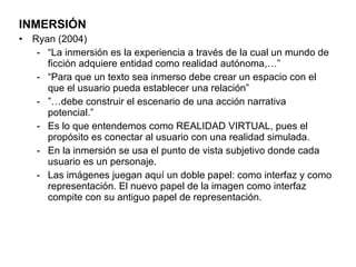 INMERSIÓN Ryan (2004) “ La inmersión es la experiencia a través de la cual un mundo de ficción adquiere entidad como realidad autónoma,…” “ Para que un texto sea inmerso debe crear un espacio con el que el usuario pueda establecer una relación” ”… debe construir el escenario de una acción narrativa potencial.”  Es lo que entendemos como REALIDAD VIRTUAL, pues el propósito es conectar al usuario con una realidad simulada. En la inmersión se usa el punto de vista subjetivo donde cada usuario es un personaje. Las imágenes juegan aquí un doble papel: como interfaz y como representación. El nuevo papel de la imagen como interfaz compite con su antiguo papel de representación. 