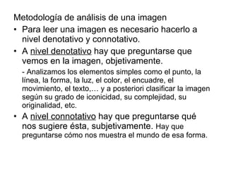 Metodología de análisis de una imagen Para leer una imagen es necesario hacerlo a nivel denotativo y connotativo. A  nivel denotativo  hay que preguntarse que vemos en la imagen, objetivamente. - Analizamos los elementos simples como el punto, la línea, la forma, la luz, el color, el encuadre, el movimiento, el texto,… y a posteriori clasificar la imagen según su grado de iconicidad, su complejidad, su originalidad, etc. A  nivel connotativo  hay que preguntarse qué nos sugiere ésta, subjetivamente.  Hay que preguntarse cómo nos muestra el mundo de esa forma.  