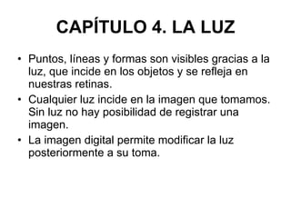 Puntos, líneas y formas son visibles gracias a la luz, que incide en los objetos y se refleja en nuestras retinas. Cualquier luz incide en la imagen que tomamos. Sin luz no hay posibilidad de registrar una imagen. La imagen digital permite modificar la luz posteriormente a su toma. CAPÍTULO 4. LA LUZ 