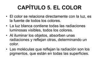 El color se relaciona directamente con la luz, es la fuente de todos los colores. La luz blanca contiene todas las radiaciones luminosas visibles, todos los colores. Al iluminar los objetos, absorben unas radiaciones y reflejan otras, determinando un color. Las moléculas que reflejan la radiación son los pigmentos, que están en todas las superficies. CAPÍTULO 5. EL COLOR 