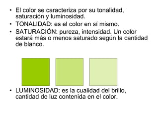 El color se caracteriza por su tonalidad, saturación y luminosidad. TONALIDAD: es el color en sí mismo. SATURACIÓN: pureza, intensidad. Un color estará más o menos saturado según la cantidad de blanco. LUMINOSIDAD: es la cualidad del brillo, cantidad de luz contenida en el color. 