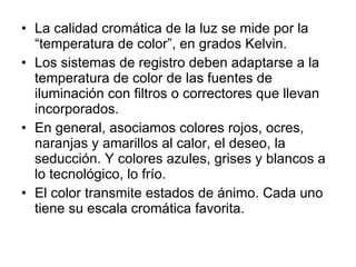 La calidad cromática de la luz se mide por la “temperatura de color”, en grados Kelvin. Los sistemas de registro deben adaptarse a la temperatura de color de las fuentes de iluminación con filtros o correctores que llevan incorporados. En general, asociamos colores rojos, ocres, naranjas y amarillos al calor, el deseo, la seducción. Y colores azules, grises y blancos a lo tecnológico, lo frío. El color transmite estados de ánimo. Cada uno tiene su escala cromática favorita. 