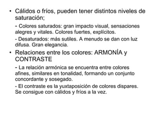 Cálidos o fríos, pueden tener distintos niveles de saturación; -  Colores saturados: gran impacto visual, sensaciones alegres y vitales. Colores fuertes, explícitos. - Desaturados: más sutiles. A menudo se dan con luz difusa. Gran elegancia. Relaciones entre los colores: ARMONÍA y CONTRASTE -  La relación armónica se encuentra entre colores afines, similares en tonalidad, formando un conjunto concordante y sosegado. - El contraste es la yuxtaposición de colores dispares. Se consigue con cálidos y fríos a la vez. 