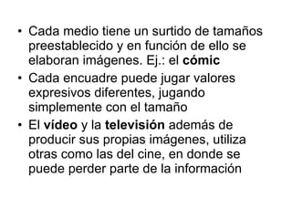 Cada medio tiene un surtido de tamaños preestablecido y en función de ello se elaboran imágenes. Ej.: el  cómic Cada encuadre puede jugar valores expresivos diferentes, jugando simplemente con el tamaño El  vídeo  y la  televisión  además de producir sus propias imágenes, utiliza otras como las del cine, en donde se puede perder parte de la información 