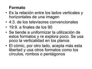 Formato Es la relación entre los lados verticales y horizontales de una imagen 4:3. de los televisores convencionales 19:9. a finales de los 90 Se tiende a uniformizar la utilización de estos formatos y re explora poco. Se usa poco la verticalidad en los planos El cómic, por otro lado, acepta más esta libertad y usa otros formatos como los círculos, rombos o pentágonos 