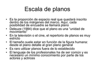 Escala de planos Es la proporción de espacio real que quedará inscrito dentro de los márgenes del marco. Aquí, cada posibilidad de encuadre se llamará plano Deleuze (1984) dice que el plano es una “unidad de movimiento” En la televisión o el cine, el repertorio de planos es muy estricto El tamaño suele estar en función de la figura humana: desde el plano detalle al gran plano general Es raro utilizar planos fuera de lo establecido El lenguaje de los profesionales ha de ser común y es necesario un mínimo conocimiento por parte de los actores y actrices 