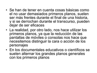 Se han de tener en cuenta cosas básicas como el no usar demasiados primeros planos, suelen ser más frentes durante el final de una historia, y si se derrochan durante el transcurso, pueden dejar de ser eficaces La realidad, por otro lado, nos hace utilizar los primeros planos, ya que la reducción de las pantallas de móviles o consolas nos hace que necesitemos distinguir la cara o acción de los personajes En los documentales educativos o científicos se suelen alternar los grandes planos generales con los primeros planos 
