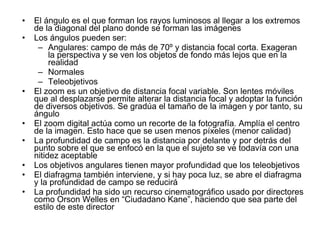 El ángulo es el que forman los rayos luminosos al llegar a los extremos de la diagonal del plano donde se forman las imágenes Los ángulos pueden ser: Angulares: campo de más de 70º y distancia focal corta. Exageran la perspectiva y se ven los objetos de fondo más lejos que en la realidad Normales Teleobjetivos El zoom es un objetivo de distancia focal variable. Son lentes móviles que al desplazarse permite alterar la distancia focal y adoptar la función de diversos objetivos. Se gradúa el tamaño de la imagen y por tanto, su ángulo El zoom digital actúa como un recorte de la fotografía. Amplía el centro de la imagen. Esto hace que se usen menos píxeles (menor calidad) La profundidad de campo es la distancia por delante y por detrás del punto sobre el que se enfocó en la que el sujeto se ve todavía con una nitidez aceptable Los objetivos angulares tienen mayor profundidad que los teleobjetivos El diafragma también interviene, y si hay poca luz, se abre el diafragma y la profundidad de campo se reducirá La profundidad ha sido un recurso cinematográfico usado por directores como Orson Welles en “Ciudadano Kane”, haciendo que sea parte del estilo de este director 