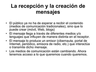 La recepción y la creación de mensajes El público ya no ha de esperar a recibir el contenido (medios de comunicación tradicionales), sino que lo puede crear (móvil, Web, blogs) El mensaje llega a través de diferentes medios y/o lenguajes que influyen de manera distinta en el receptor. El mensaje lo produce un emisor (cibernauta, portal de Internet, periódico, emisora de radio, etc.) que interactúa o transmite dicho mensaje. Los medios de comunicación están cambiando. Ahora tenemos acceso a lo que queremos cuando queremos. 