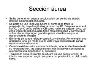 Sección áurea Se ha de tener en cuenta la colocación del centro de interés dentreo del área del encuadre Se parte de una línea AB. Sobre el punto B se traza la perpendicular cuya longitud es la mitad de AB. Después se une A con C. Con C como centro y CB como radio, se traza un arco. La zona izquierda del encuadre tiene más estabilidad y permite que sobre ella se dispongan grandes pesos visuales sin que se desequilibre la imagen. El interés se puede reforzar con la luz y el color. Por ejemplo, una gradación tonal de modo que la vista vaya conducida de zonas oscuras a las más claras Cuando existen varios centros de interés, independientemente de su jerarquización, las disposiciones más atractivas son aquellas que trazan una diagonal en el encuadre También la línea horizontal se situará en uno de los tercios: el inferior o el superior, según se quiera dar predominio al cielo o a la tierra. 