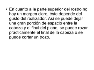 En cuanto a la parte superior del rostro no hay un margen claro, éste depende del gusto del realizador. Así se puede dejar una gran porción de espacio entre la cabeza y el final del plano, se puede rozar prácticamente el final de la cabeza o se puede cortar un trozo. 