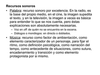 Recursos sonoros Palabra : recurso sonoro por excelencia. En la radio, es la base del propio medio, en el cine, la imagen supedita el texto, y en la televisión, la imagen a veces es básica para entender lo que se nos cuenta, pero éstas explicaciones son absolutamente necesarias. Voz en  off : de quién no se encuentra en la escena. Diálogos o monólogos: en directo o doblados. Música : recurso como factor de ambientación, como elemento caracterizador de un personaje, para fijar el ritmo, como definición psicológica, como narración del tempo, como antecedente de situaciones, como sutura, encadenamiento y transición y como elemento protagonista por si mismo. 