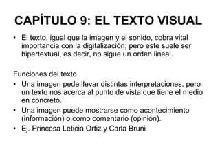 CAPÍTULO 9: EL TEXTO VISUAL   El texto, igual que la imagen y el sonido, cobra vital importancia con la digitalización, pero este suele ser hipertextual, es decir, no sigue un orden lineal. Funciones del texto Una imagen pede llevar distintas interpretaciones, pero un texto nos acerca al punto de vista que tiene el medio en concreto. Una imagen puede mostrarse como acontecimiento (información) o como comentario (opinión). Ej. Princesa Leticia Ortiz y Carla Bruni 