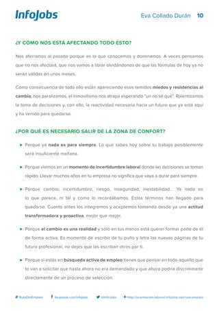 10
http://orientacion-laboral.infojobs.net/ruta-empleo@InfoJobsfacebook.com/infojobs# RutaDelEmpleo
Eva Collado Durán
¿Y cómo nos está afectando todo esto?
Nos aferramos al pasado porque es lo que conocemos y dominamos. A veces pensamos
que no nos afectará, que nos vamos a librar olvidándonos de que las fórmulas de hoy ya no
serán válidas en unos meses.
Como consecuencia de todo ello están apareciendo esos temidos miedos y resistencias al
cambio, nos paralizamos, el inmovilismo nos atrapa esperando “un no sé qué”. Ralentizamos
la toma de decisiones y, con ello, la reactividad necesaria hacia un futuro que ya está aquí
y ha venido para quedarse.
¿Por qué es necesario salir de la Zona de Confort?
⊲ 	Porque ya nada es para siempre. Lo que sabes hoy sobre tu trabajo posiblemente
será insuficiente mañana.
⊲ 	Porque vivimos en un momento de incertidumbre laboral donde las decisiones se toman
rápido. Llevar muchos años en tu empresa no significa que vaya a durar para siempre.
⊲ 	Porque cambio, incertidumbre, riesgo, inseguridad, inestabilidad... Ya nada es
lo que parece, ni tal y como lo recordábamos. Estos términos han llegado para
quedarse. Cuanto antes los integremos y aceptemos tomando desde ya una actitud
transformadora y proactiva, mejor que mejor.
⊲ 	Porque el cambio es una realidad y sólo en tus manos está querer formar parte de él
de forma activa. Es momento de escribir de tu puño y letra las nuevas páginas de tu
futuro profesional, no dejes que las escriban otros por ti.
⊲ 	Porque si estás en búsqueda activa de empleo tienes que pensar en todo aquello que
te van a solicitar que hasta ahora no era demandado y que ahora podría discriminarte
directamente de un proceso de selección.
 