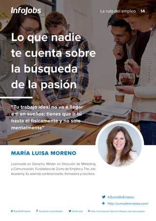http://orientacion-laboral.infojobs.net/ruta-empleo@InfoJobsfacebook.com/infojobs# RutaDelEmpleo
Licenciada en Derecho, Máster en Dirección de Márketing
y Comunicación. Fundadora de Zumo de Empleo y The Job
Academy. Es además conferenciante, formadora y escritora.
María Luisa Moreno
Lo que nadie
te cuenta sobre
la búsqueda
de la pasión
“Tu trabajo ideal no va a llegar
a ti en sueños: tienes que ir tú
hasta él físicamente y no sólo
mentalmente”
@ZumoDeEmpleo
http://zumodeempleo.com/
14La ruta del empleo
 