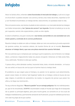 15
http://orientacion-laboral.infojobs.net/ruta-empleo@InfoJobsfacebook.com/infojobs# RutaDelEmpleo
María Luisa Moreno
Hace no tantos años, entender cómo funcionaba el mercado de trabajo y cuál era tu lugar
en él era fácil: si podías estudiar una carrera y tenías unas notas decentes, repartías tu CV
y con facilidad encontrabas un trabajo donde, básicamente, te quedabas toda la vida.
Pero sin previo aviso, nos hemos mudado al otro extremo: a un mercado donde los trabajos
son todos temporales y los “planes de carrera” son leyenda. Donde la lealtad ya no se da
por supuesta, somos más especialistas y todo va más rápido.
A esto le añadimos una gran revolución: nos hemos convertido en una sociedad con una
visión pasión y centrada de la carrera profesional.
Nuestro trabajo no debe ser sólo un trabajo, debe ser casi una aventura y la auto-expresión
de quienes somos, de nuestros valores, de nuestra forma de ver el mundo. Queremos
alcanzar al trabajo ideal y que sea una pieza esencial de nuestra felicidad.
Por eso piensas que si empiezas por averiguar qué te apasiona, eso te llevará a tu trabajo
ideal, y entonces mágicamente todas las piezas encajarán. Entonces sin falta serás feliz,
rico y admirado. Tendrás la vida que sueñas.
Y pasas años y años dándole vueltas, haciendo listas, tests, mirando alrededor… en busca
de una señal, en busca de una luz que te ilumine hacia tu trabajo ideal.
El problema es que según pasa el tiempo y tu pasión no te aparece cual advenimiento,
pasan cosas malas: el crónico “job hopping” (saltar de un trabajo a otro) en busca de ese
algo mágico, la pérdida de autoestima, las dudas, la angustia de pensar que pasan los
años y no llega esa iluminación…
Te voy a ahorrar disgustos: “Busca tu pasión” es un consejo peligroso. No me malinterpretes:
yo, que la he encontrado, SIEMPRE recomendaré a todo el mundo que haga de la búsqueda
de su pasión su principal objetivo, pero para mucha gente, se convierte en un vía crucis de
trabajos insatisfactorios y permanente sensación de frustración, ya que la realidad que les toca
vivir está muy lejos de la que sueñan.
 
