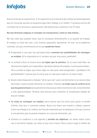 20
http://orientacion-laboral.infojobs.net/ruta-empleo@InfoJobsfacebook.com/infojobs# RutaDelEmpleo
Antolín Romero
Esto es fruto de mi experiencia. Y mi experiencia es fruto de la de cientos de desempleados
que he conocido gracias al programa Aquí Hay Trabajo y mi Twitter. Y producto de los 83
contratos de mi precaria y apasionante vida laboral que comenzó a los 17 años.
No hay fórmulas mágicas ni consejos sin excepciones, como la vida misma...
No hay nada que puedas hacer que te conduzca directamente a un puesto de trabajo.
El trabajo es fruto del azar y de muchas pequeñas decisiones. El azar no lo podemos
controlar, así que centrémonos en lo que podemos hacer:
⊲	 Pregúntate si eso que has pensado hacer aumenta tus posibilidades de conseguir
un empleo. Si la respuesta es sí, aunque sea por muy poco, ¡adelante!
⊲	 La actitud crítica es buena pero no dejes que te paralice. Sí, la cosa está fatal, las
oficinas de empleo son mejorables, hay falsas ofertas de empleo, mucha precariedad...
Pero cuando te digan que hacer algo no vale para nada pregúntate: “¿multiplica mis
posibilidades?”, piensa que lo único que no vale para nada es no hacer nada.
⊲	 Quizá estás dispuesto a trabajar “de lo que sea”, pero normalmente no es buena idea
decírselo a quien puede ofrecerte un empleo. Créeme, es mejor que te centres en lo
que te gustaría hacer para ganarte la vida porque sobre eso tienes más conocimientos
y más oportunidades. Tendrás más fuerzas para enfrentar al complicado trabajo de
buscar trabajo.
⊲	 Tu meta es conseguir un empleo, pero piensa que tal como para ganar la Vuelta
Ciclista, hay que ir sumando etapas. Busca las fases que existen y debes superar
entre ese trabajo y tú; realiza una lista de empresas que se dediquen a lo tuyo; conoce
a una persona que te puede emplear; un curso de formación, etc.
⊲	 Compra un cuaderno o una agenda y escribe tus objetivos, tus ideas sobre cómo
vas a encontrar trabajo, tus citas, lo que vas a hacer. Poco a poco coge el hábito de
 