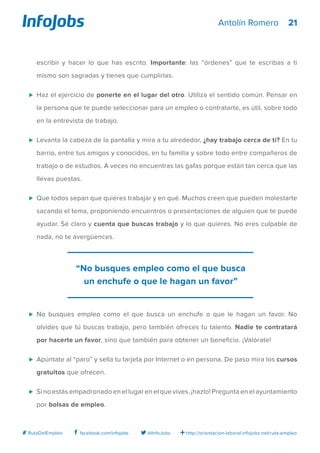 21
http://orientacion-laboral.infojobs.net/ruta-empleo@InfoJobsfacebook.com/infojobs# RutaDelEmpleo
Antolín Romero
escribir y hacer lo que has escrito. Importante: las “órdenes” que te escribas a ti
mismo son sagradas y tienes que cumplirlas.
⊲	 Haz el ejercicio de ponerte en el lugar del otro. Utiliza el sentido común. Pensar en
la persona que te puede seleccionar para un empleo o contratarte, es útil, sobre todo
en la entrevista de trabajo.
⊲	 Levanta la cabeza de la pantalla y mira a tu alrededor, ¿hay trabajo cerca de ti? En tu
barrio, entre tus amigos y conocidos, en tu familia y sobre todo entre compañeros de
trabajo o de estudios. A veces no encuentras las gafas porque están tan cerca que las
llevas puestas.
⊲	 Que todos sepan que quieres trabajar y en qué. Muchos creen que pueden molestarte
sacando el tema, proponiendo encuentros o presentaciones de alguien que te puede
ayudar. Sé claro y cuenta que buscas trabajo y lo que quieres. No eres culpable de
nada, no te avergüences.
⊲	 No busques empleo como el que busca un enchufe o que le hagan un favor. No
olvides que tú buscas trabajo, pero también ofreces tu talento. Nadie te contratará
por hacerte un favor, sino que también para obtener un beneficio. ¡Valórate!
⊲	 Apúntate al “paro” y sella tu tarjeta por Internet o en persona. De paso mira los cursos
gratuitos que ofrecen.
⊲	 Si no estás empadronado en el lugar en el que vives, ¡hazlo! Pregunta en el ayuntamiento
por bolsas de empleo.
“No busques empleo como el que busca
un enchufe o que le hagan un favor”
 