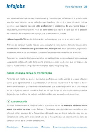25
http://orientacion-laboral.infojobs.net/ruta-empleo@InfoJobsfacebook.com/infojobs# RutaDelEmpleo
iñaki González
Nos encontramos ante un lienzo en blanco y tenemos que enfrentarnos a nuestra obra
maestra, pero esta vez no se trata de coger brocha y pincel, sino lápiz e ingenio porque
tenemos que resumir nuestra vida profesional y académica de una forma breve y
cautivadora, que destaque del resto de candidatos que optan, al igual que tú, al proceso
de selección de ese puesto de trabajo que puede cambiar tu vida.
¿Misión imposible? Después de leer este capítulo seguro que no te lo parece tanto.
A la hora de construir nuestra hoja de vida, currículum o como quieras llamarlo, hay una serie
de estructuras fundamentales que no debemos pasar por alto: datos personales, experiencia
profesional, educación y formación, competencias personales e información adicional.
Estos son los ingredientes fundamentales, pero al igual que luego cada cocinero construye
sus propios platos partiendo de la receta original, nosotros tendremos que ser capaces de
cocinar nuestro mejor CV partiendo de dichos apartados principales.
Consejos para crear el CV perfecto
Partiendo del hecho de que el currículum perfecto no existe, vamos a repasar algunas
claves para aproximarnos a la perfección, o al menos, lo parezca. Y lo vamos a hacer
diseccionando todas y cada una de las secciones que pueden aparecer en tu CV, aunque
no es obligatorio que el resultado final las incluya todas, ni tan siquiera en ese orden,
dependerá de la oferta de trabajo o de la finalidad que tenga el currículum vitae.
1 La fotografía
Estamos hablando de la fotografía de tu currículum vitae, no estamos hablando de tu
avatar en redes sociales como Twitter o Facebook, que permiten un tratamiento más
informal, ni tan siquiera de tu fotografía en LinkedIn, que en teoría debería estar más en
consonancia con tu perfil profesional, sino de la fotografía que va a ser la primera toma de
contacto visual de tu CV con el reclutador.
 
