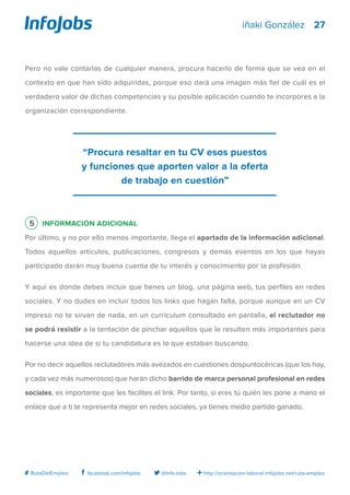 27
http://orientacion-laboral.infojobs.net/ruta-empleo@InfoJobsfacebook.com/infojobs# RutaDelEmpleo
iñaki González
Pero no vale contarlas de cualquier manera, procura hacerlo de forma que se vea en el
contexto en que han sido adquiridas, porque eso dará una imagen más fiel de cuál es el
verdadero valor de dichas competencias y su posible aplicación cuando te incorpores a la
organización correspondiente.
5 Información adicional	
Por último, y no por ello menos importante, llega el apartado de la información adicional.
Todos aquellos artículos, publicaciones, congresos y demás eventos en los que hayas
participado darán muy buena cuenta de tu interés y conocimiento por la profesión.
Y aquí es donde debes incluir que tienes un blog, una página web, tus perfiles en redes
sociales. Y no dudes en incluir todos los links que hagan falta, porque aunque en un CV
impreso no te sirvan de nada, en un currículum consultado en pantalla, el reclutador no
se podrá resistir a la tentación de pinchar aquellos que le resulten más importantes para
hacerse una idea de si tu candidatura es lo que estaban buscando.
Por no decir aquellos reclutadores más avezados en cuestiones dospuntocéricas (que los hay,
y cada vez más numerosos) que harán dicho barrido de marca personal profesional en redes
sociales, es importante que les facilites el link. Por tanto, si eres tú quién les pone a mano el
enlace que a ti te representa mejor en redes sociales, ya tienes medio partido ganado.
“Procura resaltar en tu CV esos puestos
y funciones que aporten valor a la oferta
de trabajo en cuestión”
 
