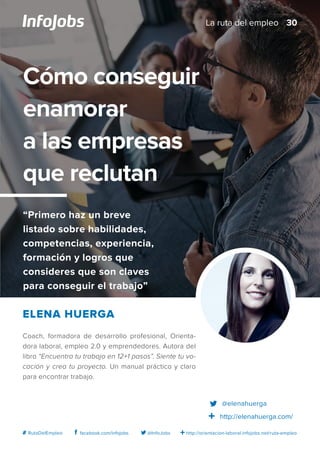 http://orientacion-laboral.infojobs.net/ruta-empleo@InfoJobsfacebook.com/infojobs# RutaDelEmpleo
Coach, formadora de desarrollo profesional, Orienta-
dora laboral, empleo 2.0 y emprendedores. Autora del
libro “Encuentra tu trabajo en 12+1 pasos”. Siente tu vo-
cación y crea tu proyecto. Un manual práctico y claro
para encontrar trabajo.
Elena Huerga
Cómo conseguir
enamorar
a las empresas
que reclutan
“Primero haz un breve
listado sobre habilidades,
competencias, experiencia,
formación y logros que
consideres que son claves
para conseguir el trabajo”
@elenahuerga
http://elenahuerga.com/
30La ruta del empleo
 