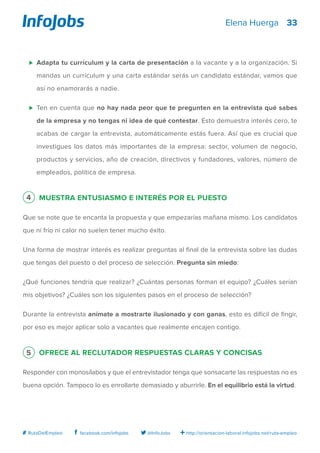 33
http://orientacion-laboral.infojobs.net/ruta-empleo@InfoJobsfacebook.com/infojobs# RutaDelEmpleo
Elena Huerga
⊲ 	Adapta tu currículum y la carta de presentación a la vacante y a la organización. Si
mandas un currículum y una carta estándar serás un candidato estándar, vamos que
así no enamorarás a nadie.
⊲ 	Ten en cuenta que no hay nada peor que te pregunten en la entrevista qué sabes
de la empresa y no tengas ni idea de qué contestar. Esto demuestra interés cero, te
acabas de cargar la entrevista, automáticamente estás fuera. Así que es crucial que
investigues los datos más importantes de la empresa: sector, volumen de negocio,
productos y servicios, año de creación, directivos y fundadores, valores, número de
empleados, política de empresa.
4 Muestra entusiasmo e interés por el puesto
Que se note que te encanta la propuesta y que empezarías mañana mismo. Los candidatos
que ni frío ni calor no suelen tener mucho éxito.
Una forma de mostrar interés es realizar preguntas al final de la entrevista sobre las dudas
que tengas del puesto o del proceso de selección. Pregunta sin miedo:
¿Qué funciones tendría que realizar? ¿Cuántas personas forman el equipo? ¿Cuáles serían
mis objetivos? ¿Cuáles son los siguientes pasos en el proceso de selección?
Durante la entrevista anímate a mostrarte ilusionado y con ganas, esto es difícil de fingir,
por eso es mejor aplicar solo a vacantes que realmente encajen contigo.
5 Ofrece al reclutador respuestas claras y concisas
Responder con monosílabos y que el entrevistador tenga que sonsacarte las respuestas no es
buena opción. Tampoco lo es enrollarte demasiado y aburrirle. En el equilibrio está la virtud.
 