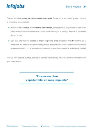 34
http://orientacion-laboral.infojobs.net/ruta-empleo@InfoJobsfacebook.com/infojobs# RutaDelEmpleo
Elena Huerga
Procura ser claro y aportar valor en cada respuesta. Para esto te vendrá muy bien preparar
la entrevista a conciencia:
⊲ 	Primero haz un breve listado sobre habilidades, competencias, experiencia, formación
y logros que consideres que son claves para conseguir el trabajo. Repito, el listado ha
de ser breve.
⊲ 	Con esta información, escribe tu mejor respuesta a las preguntas más frecuentes de la
entrevista. Así no se te escapará nada y podrás mostrar toda tu valía y potencial. Esto solo es
un pequeño guión, no te aprendas la respuesta entera de memoria, te restaría naturalidad.
Trabaja bien estos 5 puntos, dedícales tiempo y esfuerzo y no habrá empresa ni reclutador
que se te resista.
“Procura ser claro
y aportar valor en cada respuesta”
 