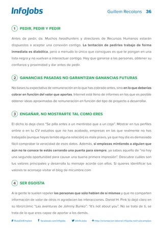 36
http://orientacion-laboral.infojobs.net/ruta-empleo@InfoJobsfacebook.com/infojobs# RutaDelEmpleo
Guillem Recolons
1 Pedir, pedir y pedir
Antes de pedir, da. Muchos headhunters y directores de Recursos Humanos estarán
dispuestos a aceptar una conexión contigo. La tentación de pedirles trabajo de forma
inmediata es diabólica, pero a menudo lo único que consigues es que te pongan en una
lista negra y no vuelvan a interactuar contigo. Hay que ganarse a las personas, obtener su
confianza y proximidad y dar antes de pedir.
2 Ganancias pasadas no garantizan ganancias futuras
No bases tu expectativa de remuneración en lo que has cobrado antes, sino en lo que deberías
cobrar en función del valor que aportas. Internet está lleno de informes en los que es posible
obtener ideas aproximadas de remuneración en función del tipo de proyecto a desarrollar.
3 Engañar, no mostrarte tal como eres
El dicho lo deja claro “Se pilla antes a un mentiroso que a un cojo”. Mostrar en tus perfiles
online o en tu CV estudios que no has acabado, empresas en las que realmente no has
trabajado (aunque hayas tenido alguna relación) es mala praxis, ya que hoy día es demasiado
fácil comprobar la veracidad de esos datos. Además, si empiezas mintiendo a alguien que
aún no te conoce te estás cerrando una puerta para siempre, ya sabes aquello de “no hay
una segunda oportunidad para causar una buena primera impresión”. Descubre cuáles son
tus valores principales y desarrolla tu mensaje acorde con ellos. Si quieres identificar tus
valores te aconsejo visitar el blog de micumbre.com
4 Ser egoísta
A la gente le suelen repeler las personas que sólo hablan de sí mismas y que no comparten
información de valor de otros ni agradecen las interacciones. Daniel H. Pink lo dejó claro en
su libro/cómic “Las aventuras de Johnny Bunko”: “It’s not about you”. No se trata de ti, se
trata de lo que eres capaz de aportar a los demás.
 