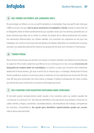 37
http://orientacion-laboral.infojobs.net/ruta-empleo@InfoJobsfacebook.com/infojobs# RutaDelEmpleo
Guillem Recolons
5 No tener un perfil en Linkedin 100%
El porcentaje se refiere a si es un perfil completo o incompleto. Hoy ese perfil vale más que
1.000 currícula, así que vale la pena esmerarse en trabajarlo a fondo, desde la selección de
la fotografía hasta el titular profesional (lo que puedes hacer por los demás), pasando por un
buen extracto que deje ver tu visión, tu misión, las bases de tu oferta profesional, los avales,
los elementos diferenciales; sin olvidar detallar con precisión las empresas en las que has
trabajado, los centros en los que has estudiado y los títulos obtenidos, tu contribución a causas
sociales, tus aptitudes (elemento clave) y los grupos de los que eres miembro e interactúas.
6 Tener prisa
De la misma manera que los demás nos huelen el miedo, también nos detectan el sentido de
la urgencia. Pero todos sabemos que Roma no se construyó en un día, así que el proceso de
búsqueda de empleo debe ser estratégico, no táctico, y para que funcione bien debemos
dedicarle 8 horas diarias. ¿Es eso mucho? Es lo mismo que ir a trabajar. Dedicando 8 horas
diarias podemos acelerar el proceso, pero si estamos en los colectivos de menos de 25 o de
más 45 hay que tomárselo con más calma y trabajar a fondo la propuesta de valor y todos
los elementos que conforman una buena estrategia personal.
7 No contar con nuestro entorno más cercano
A menudo puede avergonzarnos pedir ayuda a los nuestros, pero ya sabéis aquello de
“un día por ti y otro por mí”. Se trata de identificar a las personas que pueden echarnos un
cable: familia, amigos, exclientes, excolaboradores, excompañeros de trabajo, compañeros
de estudios, competidores. Su ayuda para identificar oportunidades puede ser crucial,
vale la pena aprovecharla.
 