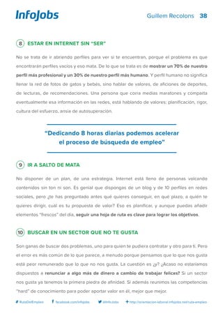 38
http://orientacion-laboral.infojobs.net/ruta-empleo@InfoJobsfacebook.com/infojobs# RutaDelEmpleo
Guillem Recolons
8 Estar en Internet sin “ser”
No se trata de ir abriendo perfiles para ver si te encuentran, porque el problema es que
encontrarán perfiles vacíos y eso mata. De lo que se trata es de mostrar un 70% de nuestro
perfil más profesional y un 30% de nuestro perfil más humano. Y perfil humano no significa
llenar la red de fotos de gatos y bebés, sino hablar de valores, de aficiones de deportes,
de lecturas, de recomendaciones. Una persona que corra medias maratones y comparta
eventualmente esa información en las redes, está hablando de valores: planificación, rigor,
cultura del esfuerzo, ansia de autosuperación.
9 Ir a salto de mata
No disponer de un plan, de una estrategia. Internet está lleno de personas volcando
contenidos sin ton ni son. Es genial que dispongas de un blog y de 10 perfiles en redes
sociales, pero ¿te has preguntado antes qué quieres conseguir, en qué plazo, a quién te
quieres dirigir, cuál es tu propuesta de valor? Eso es planificar, y aunque puedas añadir
elementos “frescos” del día, seguir una hoja de ruta es clave para lograr los objetivos.
10 Buscar en un sector que no te gusta
Son ganas de buscar dos problemas, uno para quien te pudiera contratar y otro para ti. Pero
el error es más común de lo que parece, a menudo porque pensamos que lo que nos gusta
está peor remunerado que lo que no nos gusta. La cuestión es ¿y? ¿Acaso no estaríamos
dispuestos a renunciar a algo más de dinero a cambio de trabajar felices? Si un sector
nos gusta ya tenemos la primera piedra de afinidad. Si además reunimos las competencias
“hard” de conocimiento para poder aportar valor en él, mejor que mejor.
“Dedicando 8 horas diarias podemos acelerar
el proceso de búsqueda de empleo”
 