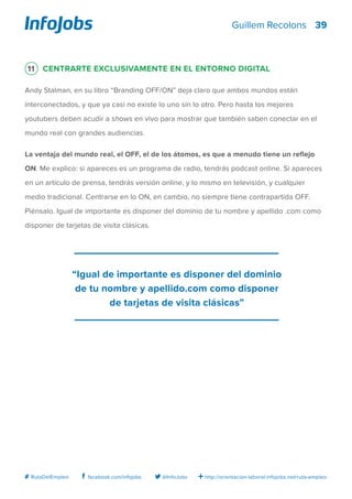 39
http://orientacion-laboral.infojobs.net/ruta-empleo@InfoJobsfacebook.com/infojobs# RutaDelEmpleo
Guillem Recolons
11 Centrarte exclusivamente en el entorno digital
Andy Stalman, en su libro “Branding OFF/ON” deja claro que ambos mundos están
interconectados, y que ya casi no existe lo uno sin lo otro. Pero hasta los mejores
youtubers deben acudir a shows en vivo para mostrar que también saben conectar en el
mundo real con grandes audiencias.
La ventaja del mundo real, el OFF, el de los átomos, es que a menudo tiene un reflejo
ON. Me explico: si apareces es un programa de radio, tendrás podcast online. Si apareces
en un artículo de prensa, tendrás versión online, y lo mismo en televisión, y cualquier
medio tradicional. Centrarse en lo ON, en cambio, no siempre tiene contrapartida OFF.
Piénsalo. Igual de importante es disponer del dominio de tu nombre y apellido .com como
disponer de tarjetas de visita clásicas.
“Igual de importante es disponer del dominio
de tu nombre y apellido.com como disponer
de tarjetas de visita clásicas”
 