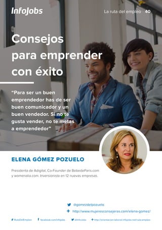 http://orientacion-laboral.infojobs.net/ruta-empleo@InfoJobsfacebook.com/infojobs# RutaDelEmpleo
Presidenta de Adigital, Co-Founder de BebedeParis.com
y womenalia.com. Inversionista en 12 nuevas empresas.
Elena Gómez Pozuelo
Consejos
para emprender
con éxito
“Para ser un buen
emprendedor has de ser
buen comunicador y un
buen vendedor. Si no te
gusta vender, no te metas
a emprendedor”
@gomezdelpozuelo
http://www.mujeresconsejeras.com/elena-gomez/
40La ruta del empleo
 