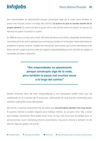 41
http://orientacion-laboral.infojobs.net/ruta-empleo@InfoJobsfacebook.com/infojobs# RutaDelEmpleo
Elena Gómez Pozuelo
Ser emprendedor es apasionante porque construyes algo de la nada, pero también lo
pasas mal muchas veces a lo largo del camino. Lo bueno es que te sientes dueño de tu
propio destino. Es como escribir el guión de tu vida donde tienes la ilusión, la fuerza y la
libertad de poder visualizar tu sueño.
En 1994 dí a luz a mi hijo Luís y recibí 20 ramos de flores en la clínica. ¡Imposible llevármelos a
casa! Qué pena de dinero gastado que se tenía que quedar en el hospital. Había detectado un
problema: la gente no tenía “regalos de nacimiento” para enviar, que fueran alternativos a las
flores, de ahí surgió la primera idea de negocio: www.bebedeparis.com, servicio de regalos y
canastillas de bebé a domicilio.
Desde entonces llevo 20 años emprendiendo y me enorgullece poder decir que he
colaborado en la creación de 11 empresas, disfrutando de muy buenos momentos pero
también superando serias dificultades.
De hecho, si quieres emprender has de saber que los principios siempre son muy duros.
Si quieres montar tu propio negocio para trabajar menos, es un gran error. Vas a tener
que trabajar muchísimo. Para poder tener éxito no hay más truco que el trabajo duro, la
perseverancia, buen marketing (mucha creatividad y muy poco dinero) y también he de
decirlo, algunos golpes de suerte.
“Ser emprendedor es apasionante
porque construyes algo de la nada,
pero también lo pasas mal muchas veces
a lo largo del camino”
 