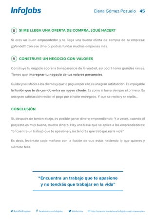 45
http://orientacion-laboral.infojobs.net/ruta-empleo@InfoJobsfacebook.com/infojobs# RutaDelEmpleo
Elena Gómez Pozuelo
8 Si me llega una oferta de compra, ¿qué hacer?
Si eres un buen emprendedor y te llega una buena oferta de compra de tu empresa:
¡¡¡Vende!!! Con ese dinero, podrás fundar muchas empresas más.
9 Construye un negocio con valores
Construye tu negocio sobre la transparencia de la verdad, así podrá tener grandes raíces.
Tienes que impregnar tu negocio de tus valores personales.
Cuidar y satisfacer a los clientes y que te paguen por ello es una gran satisfacción. Es impagable
la ilusión que te da cuando entra un nuevo cliente. Es como si fuera siempre el primero. Es
una gran satisfacción recibir el pago por el valor entregado. Y que se repita y se repita…
Conclusión
Sí, después de tanto trabajo, es posible ganar dinero emprendiendo. Y a veces, cuando el
proyecto es muy bueno, mucho dinero. Hay una frase que se aplica a los emprendedores:
“Encuentra un trabajo que te apasione y no tendrás que trabajar en la vida”.
Es decir, levántate cada mañana con la ilusión de que estás haciendo lo que quieres y
siéntete feliz.
“Encuentra un trabajo que te apasione
y no tendrás que trabajar en la vida”
 
