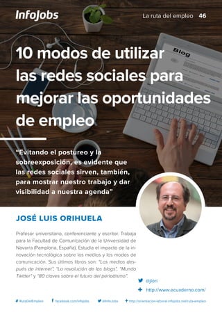 http://orientacion-laboral.infojobs.net/ruta-empleo@InfoJobsfacebook.com/infojobs# RutaDelEmpleo
Profesor universitario, conferenciante y escritor. Trabaja
para la Facultad de Comunicación de la Universidad de
Navarra (Pamplona, España). Estudia el impacto de la in-
novación tecnológica sobre los medios y los modos de
comunicación. Sus últimos libros son: “Los medios des-
pués de internet”, “La revolución de los blogs”, “Mundo
Twitter” y “80 claves sobre el futuro del periodismo”.
José Luis Orihuela
10 modos de utilizar
las redes sociales para
mejorar las oportunidades
de empleo
“Evitando el postureo y la
sobreexposición, es evidente que
las redes sociales sirven, también,
para mostrar nuestro trabajo y dar
visibilidad a nuestra agenda”
@jlori
http://www.ecuaderno.com/
46La ruta del empleo
 