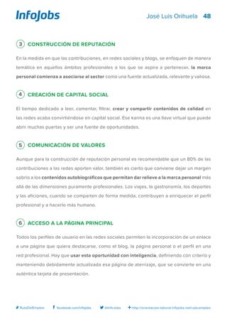 48
http://orientacion-laboral.infojobs.net/ruta-empleo@InfoJobsfacebook.com/infojobs# RutaDelEmpleo
José Luis Orihuela
3 Construcción de reputación
En la medida en que las contribuciones, en redes sociales y blogs, se enfoquen de manera
temática en aquellos ámbitos profesionales a los que se aspira a pertenecer, la marca
personal comienza a asociarse al sector como una fuente actualizada, relevante y valiosa.
4 Creación de capital social
El tiempo dedicado a leer, comentar, filtrar, crear y compartir contenidos de calidad en
las redes acaba convirtiéndose en capital social. Ese karma es una llave virtual que puede
abrir muchas puertas y ser una fuente de oportunidades.
5 Comunicación de valores
Aunque para la construcción de reputación personal es recomendable que un 80% de las
contribuciones a las redes aporten valor, también es cierto que conviene dejar un margen
sobrio a los contenidos autobiográficos que permitan dar relieve a la marca personal más
allá de las dimensiones puramente profesionales. Los viajes, la gastronomía, los deportes
y las aficiones, cuando se comparten de forma medida, contribuyen a enriquecer el perfil
profesional y a hacerlo más humano.
6 Acceso a la página principal
Todos los perfiles de usuario en las redes sociales permiten la incorporación de un enlace
a una página que quiera destacarse, como el blog, la página personal o el perfil en una
red profesional. Hay que usar esta oportunidad con inteligencia, definiendo con criterio y
manteniendo debidamente actualizada esa página de aterrizaje, que se convierte en una
auténtica tarjeta de presentación.
 