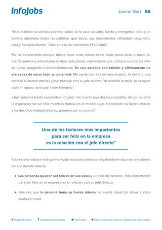 56
http://orientacion-laboral.infojobs.net/ruta-empleo@InfoJobsfacebook.com/infojobs# RutaDelEmpleo
Jaume Gurt
“Esta mañana ha venido a verme Isabel, se la veía radiante, fuerte y energética. Una gran
sonrisa adornaba todas las palabras que decía, sus movimientos reflejaban seguridad,
vida y convencimiento. Todo en ella me transmitía FELICIDAD.
Me ha sorprendido porque desde hace unos meses la he visto como poco a poco, su
eterna sonrisa y entusiasmo se iban reduciendo, volviéndose gris, como si su energía vital
se fuese apagando irremediablemente. Es una persona con talento y últimamente no
era capaz de sacar todo su potencial. Me senté con ella en una ocasión, la invité a que
tomase su fuerza interior y que hablase con su jefe directo. Yo también lo haría, le aseguré
todo mi apoyo para que fuese tranquila”.
¡Hoy Isabel ha traído excelentes noticias!, me cuenta que deja la compañía, da por perdida
la esperanza de ser feliz mientras trabaje en el mismo lugar. Ha tomado su fuerza interior
y ha decidido independizarse, ponerse por su cuenta”.
Esta es una historia real que he vivido hace poco tiempo, regalándome algunas reflexiones
para el mundo laboral:
⊲ Las personas quieren ser felices en sus vidas y uno de los factores más importantes
para ser feliz en la empresa es la relación con su jefe directo.
⊲	 Una vez que la persona toma su fuerza interior se siente capaz de llevar a cabo
cualquier cosa.
Uno de los factores más importantes
para ser feliz en la empresa
es la relación con el jefe directo”
 