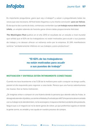 57
http://orientacion-laboral.infojobs.net/ruta-empleo@InfoJobsfacebook.com/infojobs# RutaDelEmpleo
Jaume Gurt
Es importante preguntarse ¿para qué voy a trabajar? y volver a preguntárselo todas las
veces que sea necesario. Al final todos llegamos a una misma conclusión: para ser felices.
El día que te das cuenta de ésto, comienzas a entender que un trabajo nunca debe hacerte
infeliz, un empleo además de hacerte ganar dinero debe proporcionarte felicidad.
The Washington Post publicó en el año 2013 el resultado de un estudio a nivel mundial
que señala que el 63% de los trabajadores no están motivados para acudir a sus puestos
de trabajo y no desean ofrecer un esfuerzo extra por la empresa. El 24% manifestaron
sentirse “verdaderamente infelices en sus trabajos y poco productivos”.
Motivación y entrega están íntimamente conectadas
Cuando me toca levantarme a las 5.30 de la mañana para subir a esquiar no tengo sueño,
pasaré el día esquiando para regresar a casa tarde. Parece que una fuerza sobrehumana
me mueve. Eso se llama motivación.
¿Te imaginas entrar a comprar en una frutería donde la persona que atiende odia las frutas, le
desagradaatenderalpúblico,sesienteenfadadayfrustradaporello?Unapersonadesencantada
con su trabajo no te atenderá bien, no te aconsejará, ni siquiera intentará venderte otro producto.
Seguro que a un negocio así no te darán ganas de volver, ya que preferimos lugares en donde
la gente sonríe, es amable y nos ayuda en nuestro proceso de compra.
“El 63% de los trabajadores
no están motivados para acudir
a sus puestos de trabajo”
 