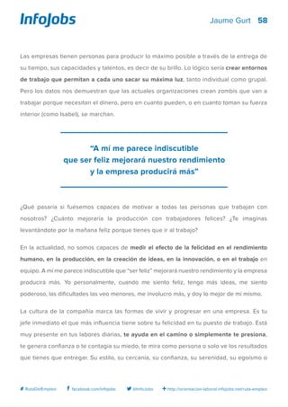 58
http://orientacion-laboral.infojobs.net/ruta-empleo@InfoJobsfacebook.com/infojobs# RutaDelEmpleo
Jaume Gurt
Las empresas tienen personas para producir lo máximo posible a través de la entrega de
su tiempo, sus capacidades y talentos, es decir de su brillo. Lo lógico sería crear entornos
de trabajo que permitan a cada uno sacar su máxima luz, tanto individual como grupal.
Pero los datos nos demuestran que las actuales organizaciones crean zombis que van a
trabajar porque necesitan el dinero, pero en cuanto pueden, o en cuanto toman su fuerza
interior (como Isabel), se marchan.
¿Qué pasaría si fuésemos capaces de motivar a todas las personas que trabajan con
nosotros? ¿Cuánto mejoraría la producción con trabajadores felices? ¿Te imaginas
levantándote por la mañana feliz porque tienes que ir al trabajo?
En la actualidad, no somos capaces de medir el efecto de la felicidad en el rendimiento
humano, en la producción, en la creación de ideas, en la innovación, o en el trabajo en
equipo. A mí me parece indiscutible que “ser feliz” mejorará nuestro rendimiento y la empresa
producirá más. Yo personalmente, cuando me siento feliz, tengo más ideas, me siento
poderoso, las dificultades las veo menores, me involucro más, y doy lo mejor de mí mismo.
La cultura de la compañía marca las formas de vivir y progresar en una empresa. Es tu
jefe inmediato el que más influencia tiene sobre tu felicidad en tu puesto de trabajo. Está
muy presente en tus labores diarias, te ayuda en el camino o simplemente te presiona,
te genera confianza o te contagia su miedo, te mira como persona o solo ve los resultados
que tienes que entregar. Su estilo, su cercanía, su confianza, su serenidad, su egoísmo o
“A mí me parece indiscutible
que ser feliz mejorará nuestro rendimiento
y la empresa producirá más”
 