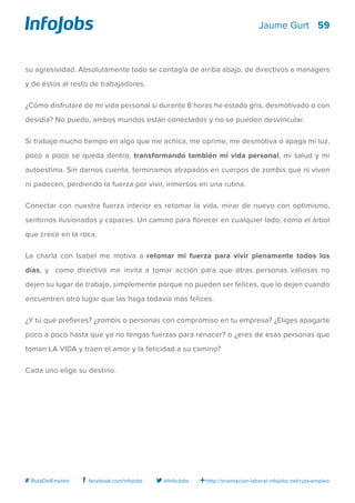 59
http://orientacion-laboral.infojobs.net/ruta-empleo@InfoJobsfacebook.com/infojobs# RutaDelEmpleo
Jaume Gurt
su agresividad. Absolutamente todo se contagia de arriba abajo, de directivos a managers
y de éstos al resto de trabajadores.
¿Cómo disfrutaré de mi vida personal si durante 8 horas he estado gris, desmotivado o con
desidia? No puedo, ambos mundos están conectados y no se pueden desvincular.
Si trabajo mucho tiempo en algo que me achica, me oprime, me desmotiva o apaga mi luz,
poco a poco se queda dentro, transformando también mi vida personal, mi salud y mi
autoestima. Sin darnos cuenta, terminamos atrapados en cuerpos de zombis que ni viven
ni padecen, perdiendo la fuerza por vivir, inmersos en una rutina.
Conectar con nuestra fuerza interior es retomar la vida, mirar de nuevo con optimismo,
sentirnos ilusionados y capaces. Un camino para florecer en cualquier lado, como el árbol
que crece en la roca.
La charla con Isabel me motiva a retomar mi fuerza para vivir plenamente todos los
días, y como directivo me invita a tomar acción para que otras personas valiosas no
dejen su lugar de trabajo, simplemente porque no pueden ser felices, que lo dejen cuando
encuentren otro lugar que las haga todavía más felices.
¿Y tú qué prefieres? ¿zombis o personas con compromiso en tu empresa? ¿Eliges apagarte
poco a poco hasta que ya no tengas fuerzas para renacer? o ¿eres de esas personas que
toman LA VIDA y traen el amor y la felicidad a su camino?
Cada uno elige su destino.
 