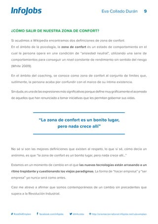 9
http://orientacion-laboral.infojobs.net/ruta-empleo@InfoJobsfacebook.com/infojobs# RutaDelEmpleo
Eva Collado Durán
¿Cómo salir de nuestra zona de confort?
Si acudimos a Wikipedia encontramos dos definiciones de zona de confort:
En el ámbito de la psicología, la zona de confort es un estado de comportamiento en el
cual la persona opera en una condición de “ansiedad neutral”, utilizando una serie de
comportamientos para conseguir un nivel constante de rendimiento sin sentido del riesgo
(White 2009).
En el ámbito del coaching, se conoce como zona de confort al conjunto de límites que,
sutilmente, la persona acaba por confundir con el marco de su íntima existencia.
Sinduda,esunadelasexpresionesmássignificativasporquedefinemuygráficamenteelacomodo
de aquellos que han renunciado a tomar iniciativas que les permitan gobernar sus vidas.
No sé si son las mejores definiciones que existen al respeto, lo que sí sé, cómo decía un
anónimo, es que “la zona de confort es un bonito lugar, pero nada crece allí…”
Estamos en un momento de cambio en el que las nuevas tecnologías están arrasando a un
ritmo trepidante y cuestionando los viejos paradigmas. La forma de “hacer empresa” y “ser
empresa” ya nunca será como antes.
Casi me atrevo a afirmar que somos contemporáneos de un cambio sin precedentes que
supera a la Revolución Industrial.
“La zona de confort es un bonito lugar,
pero nada crece allí”
 