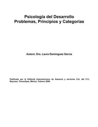 Psicología del Desarrollo
    Problemas, Principios y Categorías




                Autora: Dra. Laura Domínguez García




Publicado por la Editorial Interamericana de Asesoría y servicios S.A. del C.V.,
Reynosa, Tamaulipas, México. Febrero 2006.
 